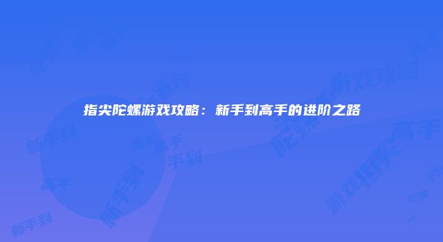 指尖陀螺游戏攻略：新手到高手的进阶之路