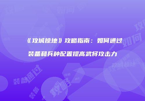 《攻城掠地》攻略指南：如何通过装备和兵种配置提高武将攻击力