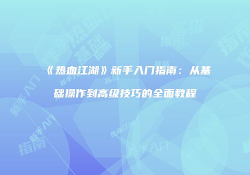 《热血江湖》新手入门指南：从基础操作到高级技巧的全面教程