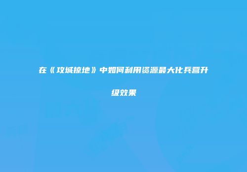 在《攻城掠地》中如何利用资源最大化兵营升级效果