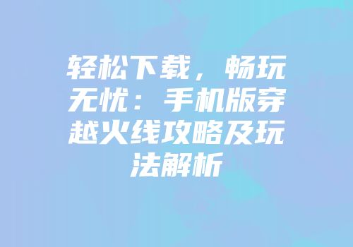 轻松下载，畅玩无忧：手机版穿越火线攻略及玩法解析