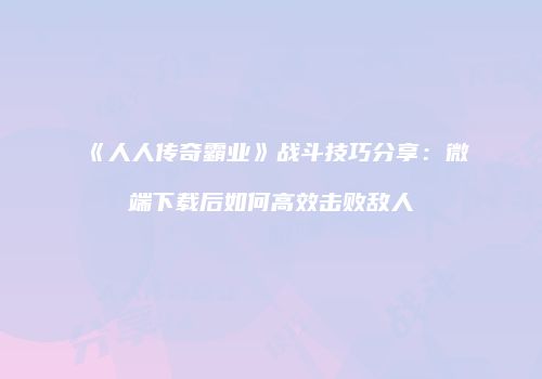《人人传奇霸业》战斗技巧分享：微端下载后如何高效击败敌人