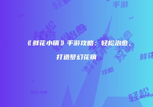《鲜花小镇》手游攻略：轻松治愈，打造梦幻花镇
