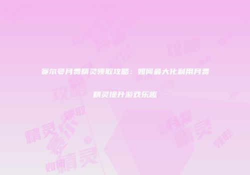 赛尔号月费精灵领取攻略：如何最大化利用月费精灵提升游戏乐趣