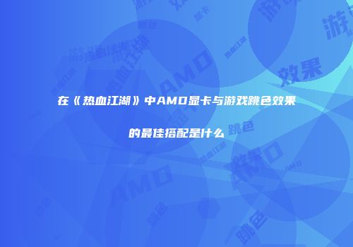 在《热血江湖》中AMD显卡与游戏跳色效果的最佳搭配是什么