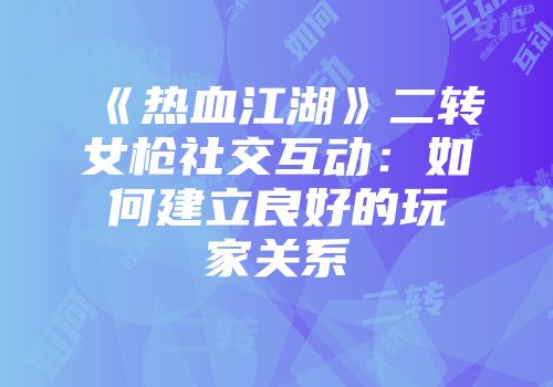 《热血江湖》二转女枪社交互动：如何建立良好的玩家关系