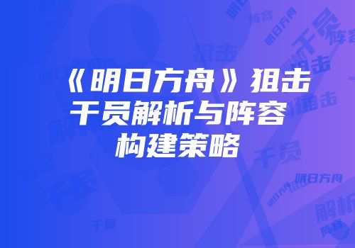 《明日方舟》狙击干员解析与阵容构建策略