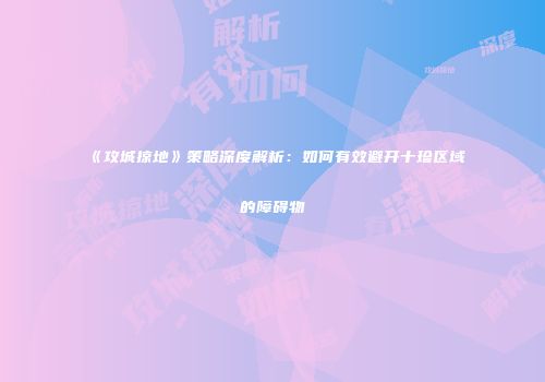 《攻城掠地》策略深度解析：如何有效避开十珍区域的障碍物