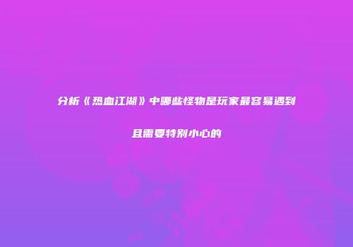分析《热血江湖》中哪些怪物是玩家最容易遇到且需要特别小心的