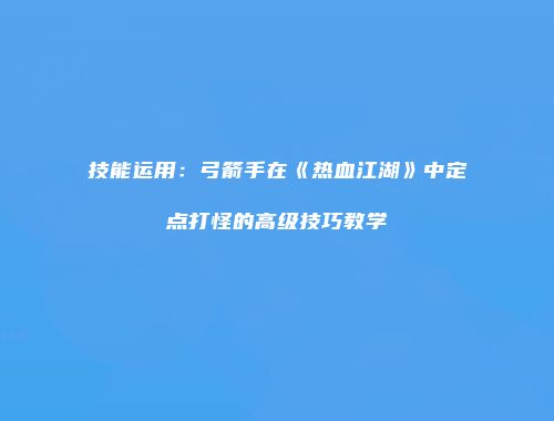 技能运用：弓箭手在《热血江湖》中定点打怪的高级技巧教学