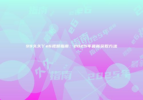 99久久丫e6视频指南：2025年最新获取方法