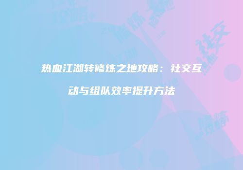 热血江湖转修炼之地攻略：社交互动与组队效率提升方法