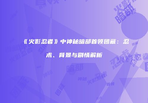 《火影忍者》中神秘暗部首领团藏：忍术、背景与剧情解析