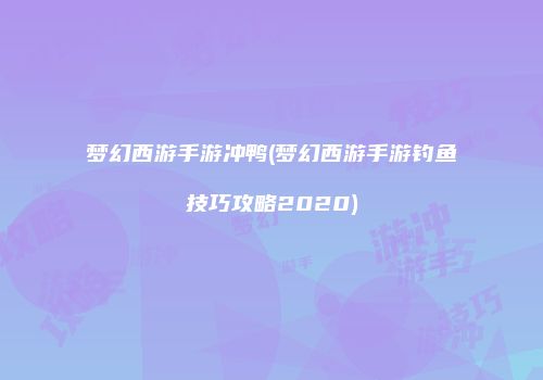 梦幻西游手游冲鸭(梦幻西游手游钓鱼技巧攻略2020)