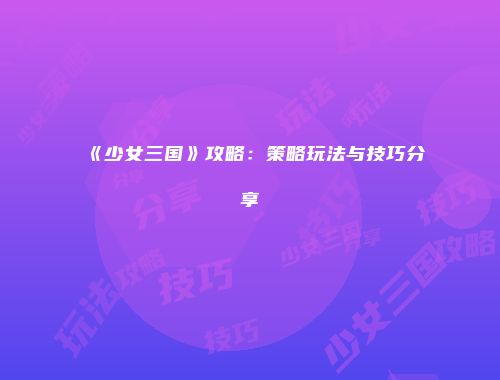 《少女三国》攻略：策略玩法与技巧分享