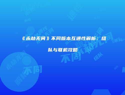 《永劫无间》不同版本互通性解析：组队与联机攻略