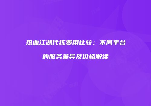热血江湖代练费用比较：不同平台的服务差异及价格解读