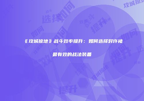 《攻城掠地》战斗效率提升：如何选择对许褚最有效的战法装备