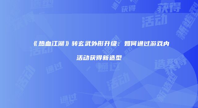 《热血江湖》转玄武外形升级：如何通过游戏内活动获得新造型