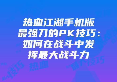 热血江湖手机版最强刀的PK技巧：如何在战斗中发挥最大战斗力