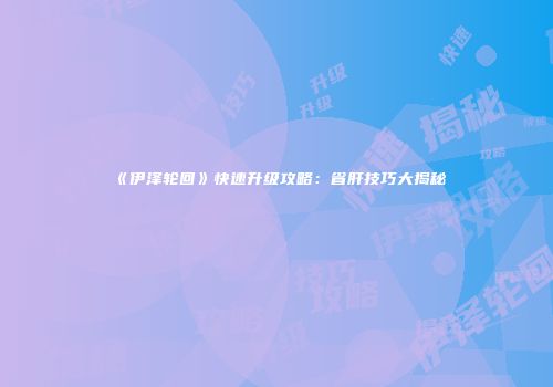 《伊泽轮回》快速升级攻略：省肝技巧大揭秘