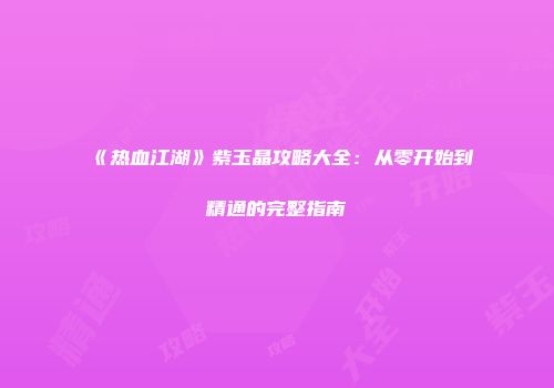 《热血江湖》紫玉晶攻略大全：从零开始到精通的完整指南