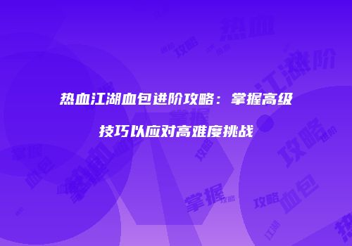 热血江湖血包进阶攻略：掌握高级技巧以应对高难度挑战