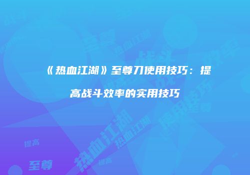《热血江湖》至尊刀使用技巧：提高战斗效率的实用技巧