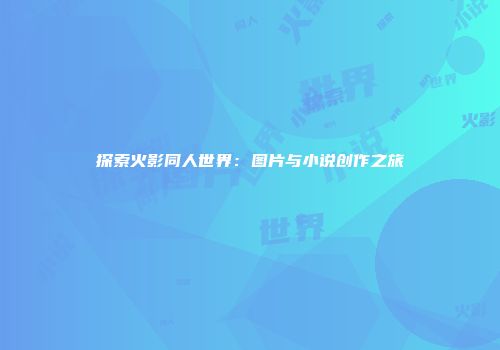 探索火影同人世界：图片与小说创作之旅