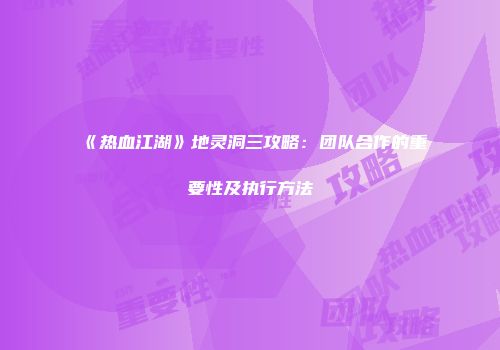 《热血江湖》地灵洞三攻略：团队合作的重要性及执行方法