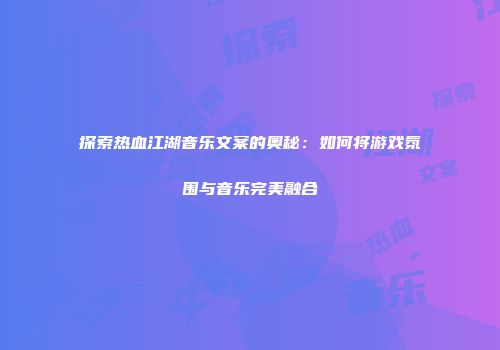 探索热血江湖音乐文案的奥秘：如何将游戏氛围与音乐完美融合