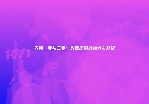 天问一号与三号：火星探索的接力与升级