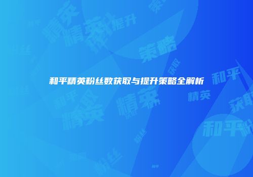 和平精英粉丝数获取与提升策略全解析