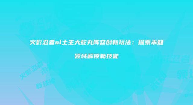 火影忍者ol土主大蛇丸阵容创新玩法：探索未知领域解锁新技能