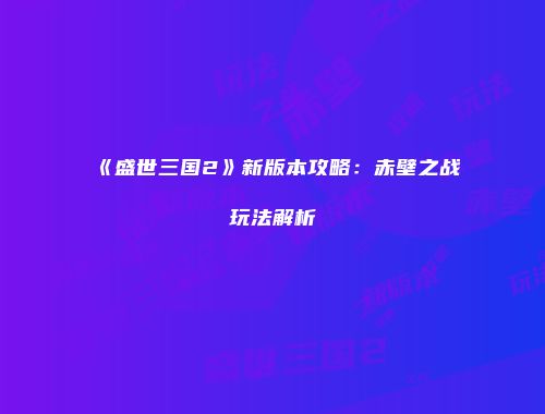 《盛世三国2》新版本攻略：赤壁之战玩法解析