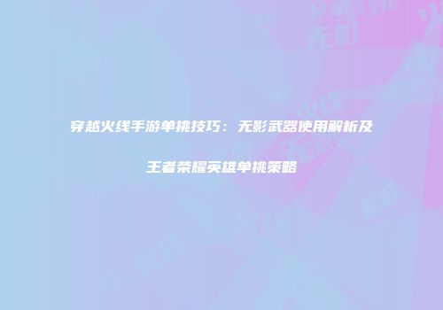 穿越火线手游单挑技巧：无影武器使用解析及王者荣耀英雄单挑策略