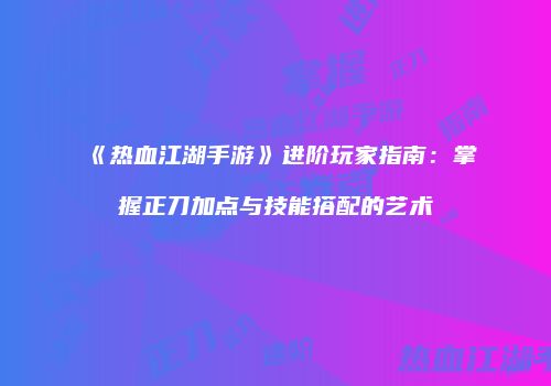 《热血江湖手游》进阶玩家指南：掌握正刀加点与技能搭配的艺术