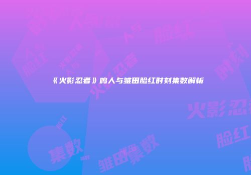 《火影忍者》鸣人与雏田脸红时刻集数解析
