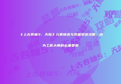 《上古卷轴5：天际》元素铸造与装备锻造攻略：成为工匠大师的必备要素