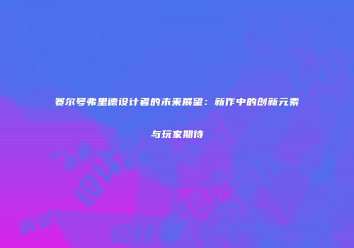 赛尔号弗里德设计者的未来展望：新作中的创新元素与玩家期待
