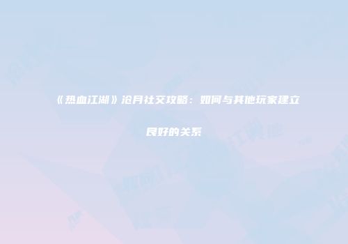 《热血江湖》沧月社交攻略：如何与其他玩家建立良好的关系