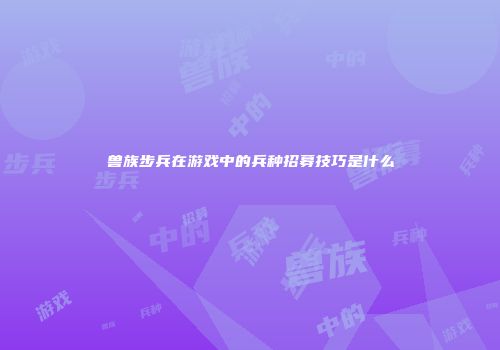 兽族步兵在游戏中的兵种招募技巧是什么
