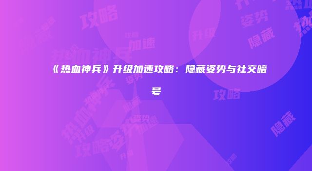 《热血神兵》升级加速攻略：隐藏姿势与社交暗号