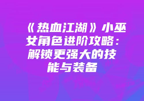 《热血江湖》小巫女角色进阶攻略：解锁更强大的技能与装备