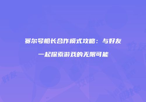 赛尔号船长合作模式攻略:与好友一起探索游戏的无限可能