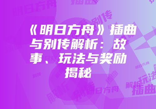 《明日方舟》插曲与别传解析：故事、玩法与奖励揭秘