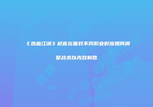 《热血江湖》枪客在面对不同职业时应如何调整战术以克敌制胜