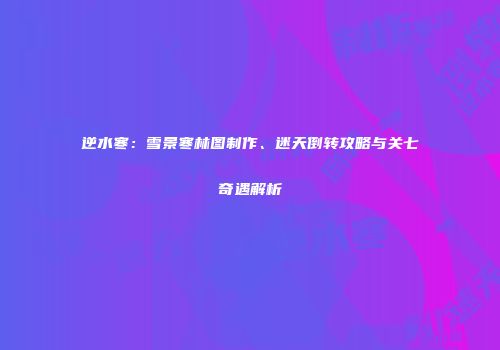 逆水寒：雪景寒林图制作、迷天倒转攻略与关七奇遇解析