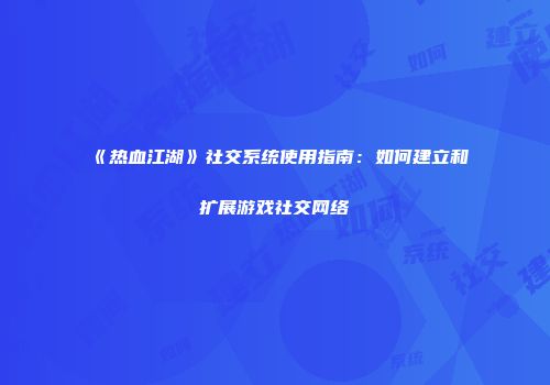 《热血江湖》社交系统使用指南：如何建立和扩展游戏社交网络
