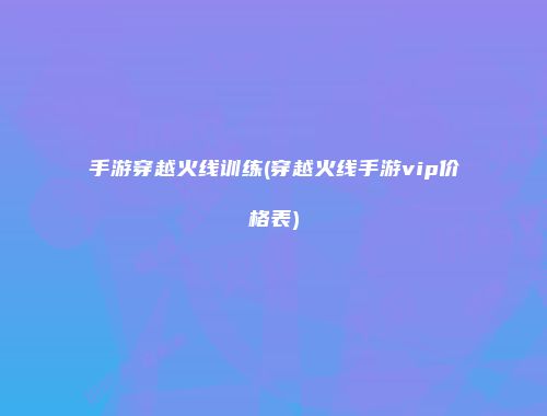 手游穿越火线训练(穿越火线手游vip价格表)